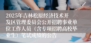 2025年吉林松原经济技术开发区管理委员会公开招聘事业单位工作人员（含专项招聘高校毕业生）笔试成绩的公告