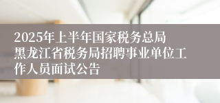2025年上半年国家税务总局黑龙江省税务局招聘事业单位工作人员面试公告