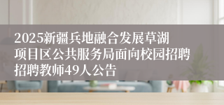 2025新疆兵地融合发展草湖项目区公共服务局面向校园招聘招聘教师49人公告