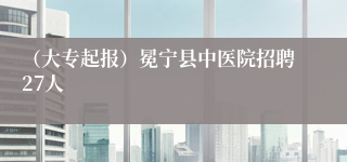 （大专起报）冕宁县中医院招聘27人