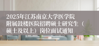 2025年江苏南京大学医学院附属鼓楼医院招聘硕士研究生（硕士及以上）岗位面试通知