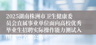 2025湖南株洲市卫生健康委员会直属事业单位面向高校优秀毕业生招聘实际操作能力测试入围人员名单公告
