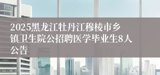 2025黑龙江牡丹江穆棱市乡镇卫生院公招聘医学毕业生8人公告