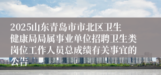 2025山东青岛市市北区卫生健康局局属事业单位招聘卫生类岗位工作人员总成绩有关事宜的公告