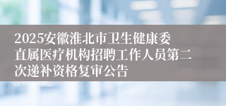 2025安徽淮北市卫生健康委直属医疗机构招聘工作人员第二次递补资格复审公告