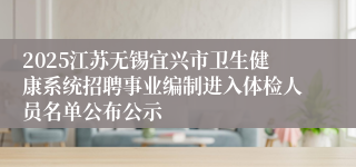 2025江苏无锡宜兴市卫生健康系统招聘事业编制进入体检人员名单公布公示