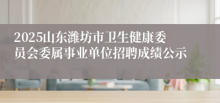 2025山东潍坊市卫生健康委员会委属事业单位招聘成绩公示