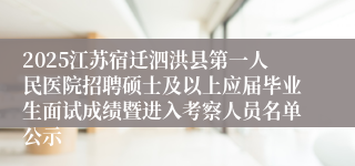 2025江苏宿迁泗洪县第一人民医院招聘硕士及以上应届毕业生面试成绩暨进入考察人员名单公示