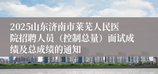 2025山东济南市莱芜人民医院招聘人员（控制总量）面试成绩及总成绩的通知