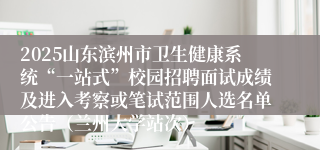 2025山东滨州市卫生健康系统“一站式”校园招聘面试成绩及进入考察或笔试范围人选名单公告（兰州大学站次）