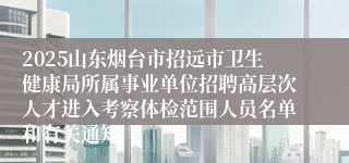 2025山东烟台市招远市卫生健康局所属事业单位招聘高层次人才进入考察体检范围人员名单和有关通知