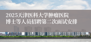 2025天津医科大学肿瘤医院博士等人员招聘第二次面试安排