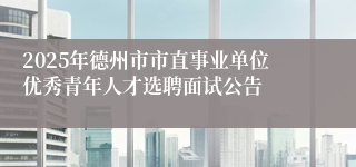 2025年德州市市直事业单位优秀青年人才选聘面试公告