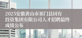 2025安徽黄山市祁门县国有投资集团有限公司人才招聘最终成绩公布