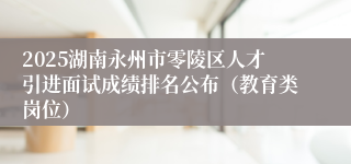 2025湖南永州市零陵区人才引进面试成绩排名公布（教育类岗位）
