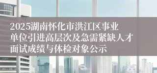 2025湖南怀化市洪江区事业单位引进高层次及急需紧缺人才面试成绩与体检对象公示