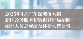2025年4月广东深圳市大鹏新区政务服务和数据管理局招聘编外人员总成绩及体检人选公告