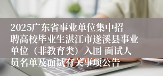 2025广东省事业单位集中招聘高校毕业生湛江市遂溪县事业单位（非教育类）入围 面试人员名单及面试有关事项公告