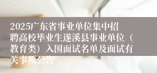 2025广东省事业单位集中招聘高校毕业生遂溪县事业单位（教育类）入围面试名单及面试有关事项公告