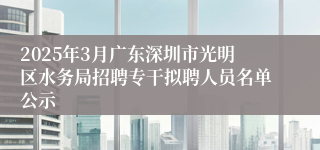 2025年3月广东深圳市光明区水务局招聘专干拟聘人员名单公示
