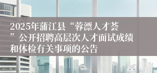 2025年蒲江县“蓉漂人才荟”公开招聘高层次人才面试成绩和体检有关事项的公告