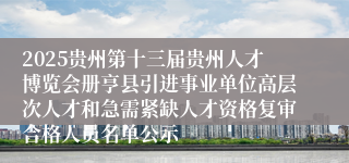 2025贵州第十三届贵州人才博览会册亨县引进事业单位高层次人才和急需紧缺人才资格复审合格人员名单公示