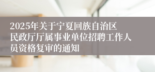 2025年关于宁夏回族自治区民政厅厅属事业单位招聘工作人员资格复审的通知