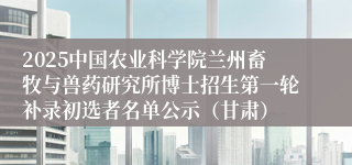 2025中国农业科学院兰州畜牧与兽药研究所博士招生第一轮补录初选者名单公示（甘肃）