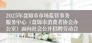 2025年盘锦市市场监管事务服务中心（盘锦市消费者协会办公室）面向社会公开招聘劳动合同制工作人员综合成绩及体检人员公示