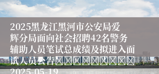 2025黑龙江黑河市公安局爱辉分局面向社会招聘42名警务辅助人员笔试总成绩及拟进入面试人员公告									2025-05-19