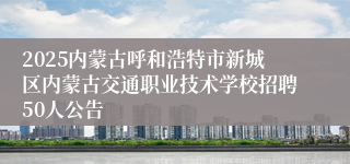 2025内蒙古呼和浩特市新城区内蒙古交通职业技术学校招聘50人公告
