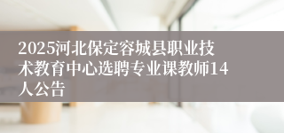2025河北保定容城县职业技术教育中心选聘专业课教师14人公告