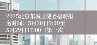2025北京东城卫健委招聘报名时间：5月20日9:00至5月29日17:00（第一次）