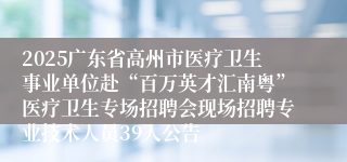 2025广东省高州市医疗卫生事业单位赴“百万英才汇南粤”医疗卫生专场招聘会现场招聘专业技术人员39人公告