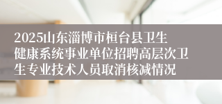 2025山东淄博市桓台县卫生健康系统事业单位招聘高层次卫生专业技术人员取消核减情况