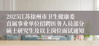 2025江苏徐州市卫生健康委直属事业单位招聘医务人员部分硕士研究生及以上岗位面试通知