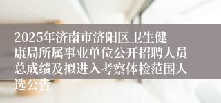 2025年济南市济阳区卫生健康局所属事业单位公开招聘人员总成绩及拟进入考察体检范围人选公告