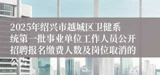 2025年绍兴市越城区卫健系统第一批事业单位工作人员公开招聘报名缴费人数及岗位取消的公告
