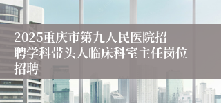 2025重庆市第九人民医院招聘学科带头人临床科室主任岗位招聘