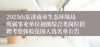 2025山东济南市生态环境局所属事业单位初级综合类岗位招聘考察体检范围人选名单公告