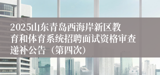 2025山东青岛西海岸新区教育和体育系统招聘面试资格审查递补公告（第四次）
