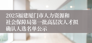 2025福建厦门市人力资源和社会保障局第一批高层次人才拟确认人选名单公示