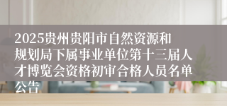 2025贵州贵阳市自然资源和规划局下属事业单位第十三届人才博览会资格初审合格人员名单公告