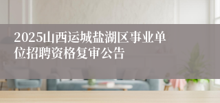 2025山西运城盐湖区事业单位招聘资格复审公告