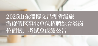 2025山东淄博文昌湖省级旅游度假区事业单位招聘综合类岗位面试、考试总成绩公告