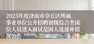 2025年度济南市章丘区所属事业单位公开招聘初级综合类岗位人员进入面试范围人选递补情况公告