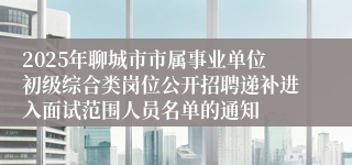2025年聊城市市属事业单位初级综合类岗位公开招聘递补进入面试范围人员名单的通知