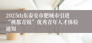 2025山东泰安市肥城市引进“桃都青锐”优秀青年人才体检通知