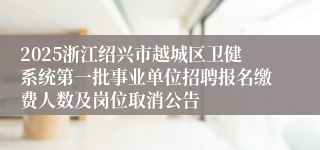 2025浙江绍兴市越城区卫健系统第一批事业单位招聘报名缴费人数及岗位取消公告