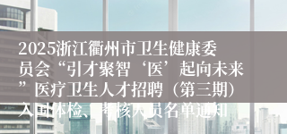 2025浙江衢州市卫生健康委员会“引才聚智‘医’起向未来”医疗卫生人才招聘（第三期）入围体检、考核人员名单通知